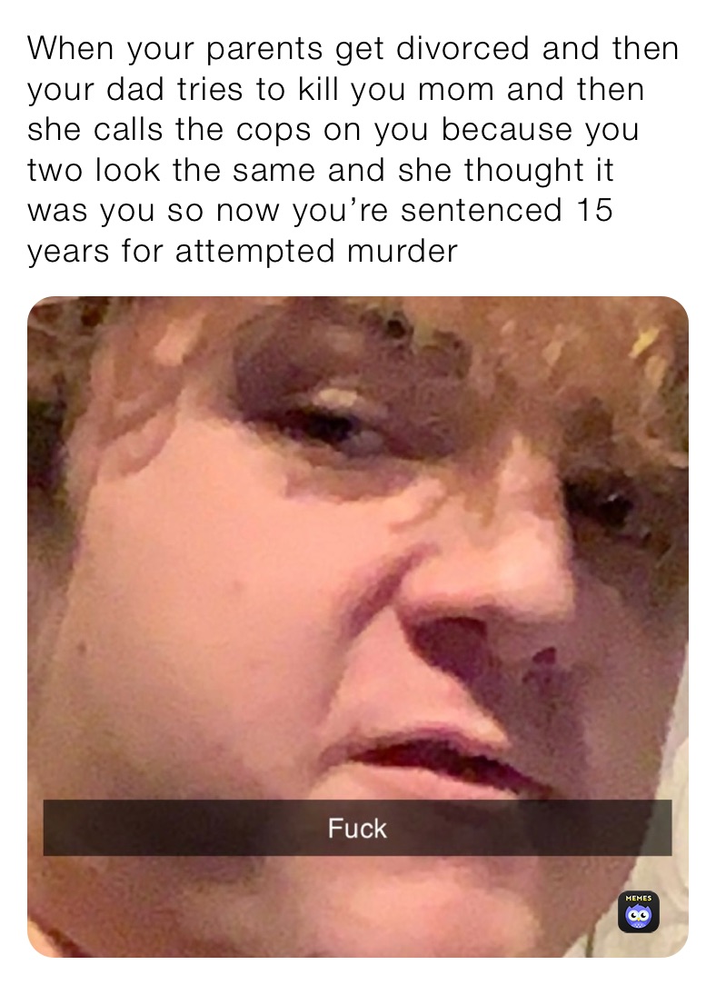When your parents get divorced and then your dad tries to kill you mom and then she calls the cops on you because you two look the same and she thought it was you so now you’re sentenced 15 years for attempted murder