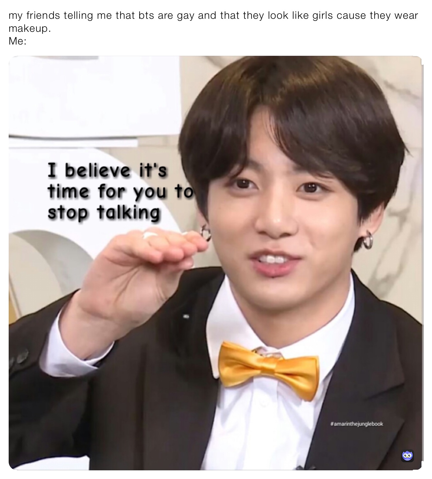 my friends telling me that bts are gay and that they look like girls cause they wear makeup.                                                                                                                  Me: