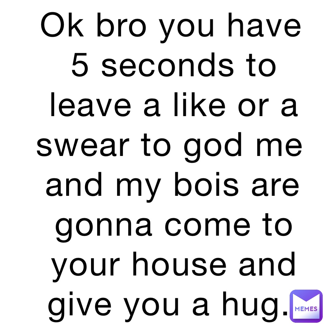 Ok bro you have 5 seconds to leave a like or a swear to god me and my bois are gonna come to your house and give you a hug.