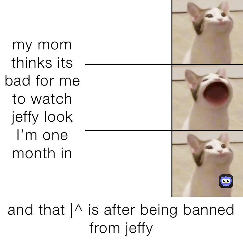 my mom thinks its bad for me to watch jeffy look I’m one month in  and that |^ is after being banned from jeffy