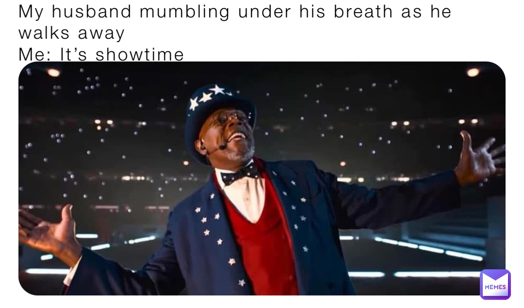 My husband mumbling under his breath as he walks away
Me: It’s showtime