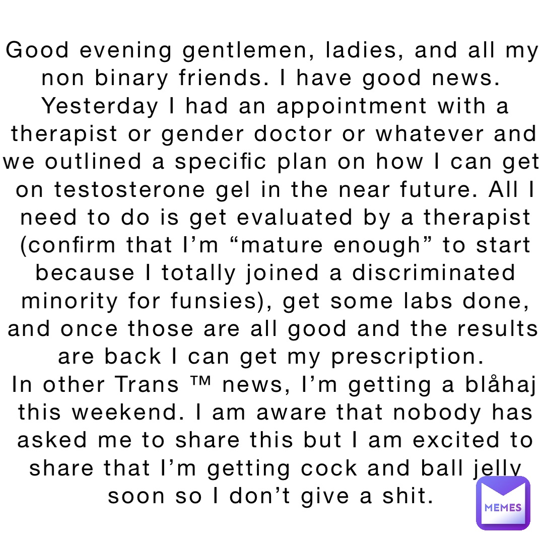 Good evening gentlemen, ladies, and all my non binary friends. I have good news.
Yesterday I had an appointment with a therapist or gender doctor or whatever and we outlined a specific plan on how I can get on testosterone gel in the near future. All I need to do is get evaluated by a therapist (confirm that I’m “mature enough” to start because I totally joined a discriminated minority for funsies), get some labs done, and once those are all good and the results are back I can get my prescription.
In other Trans ™ news, I’m getting a blåhaj this weekend. I am aware that nobody has asked me to share this but I am excited to share that I’m getting cock and ball jelly soon so I don’t give a shit.