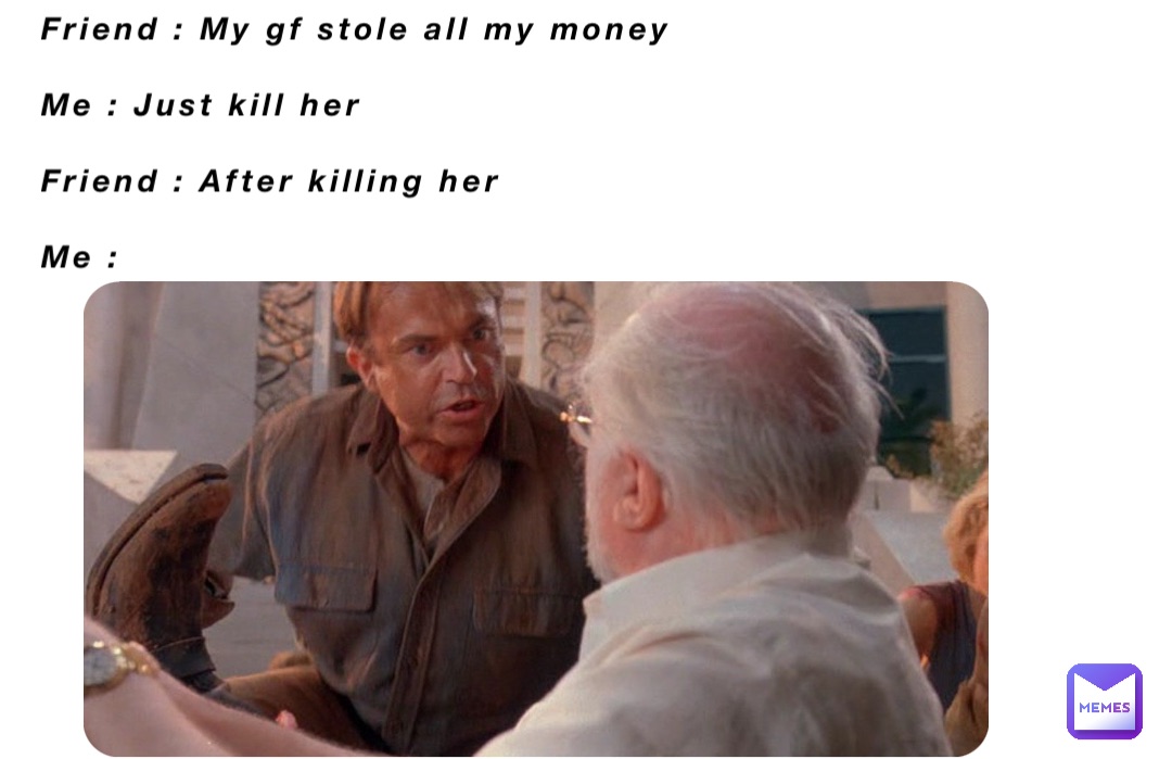 Friend : My gf stole all my money 

Me : Just kill her

Friend : After killing her 
 
Me :