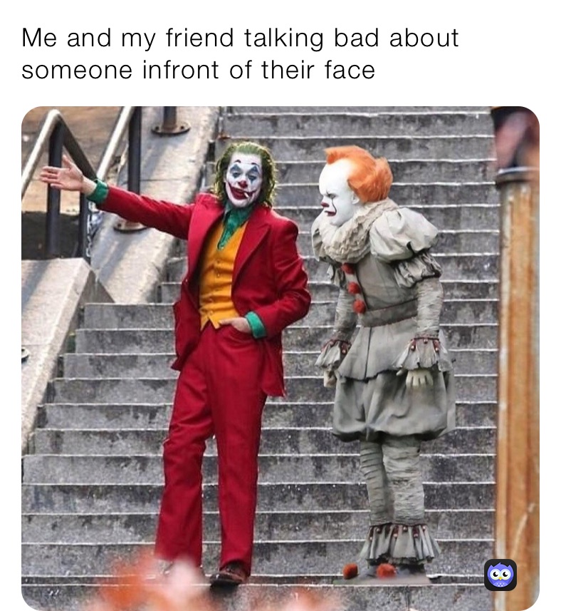 Me and my friend talking bad about someone infront of their face