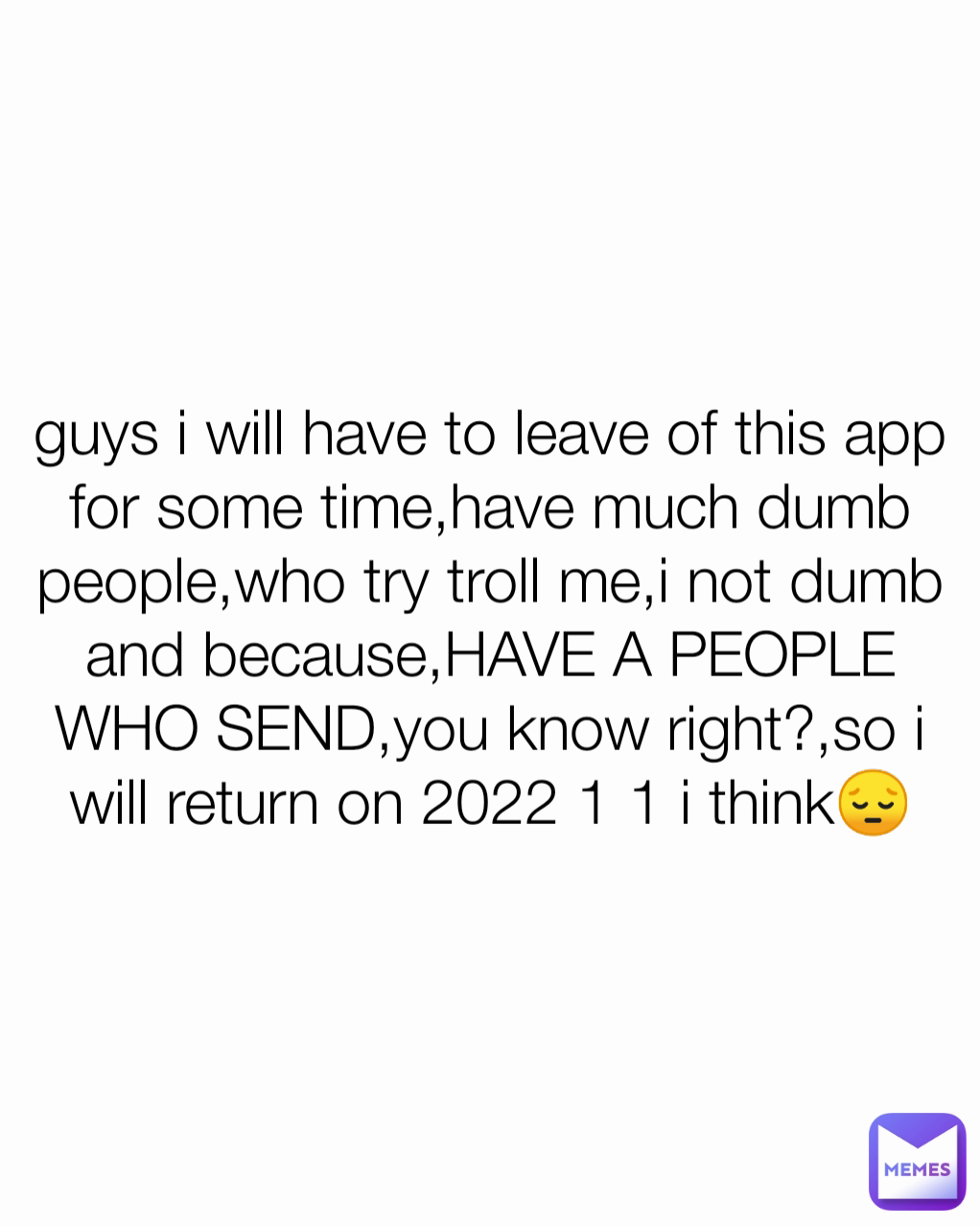 guys i will have to leave of this app for some time,have much dumb people,who try troll me,i not dumb and because,HAVE A PEOPLE WHO SEND,you know right?,so i will return on 2022 1 1 i think😔