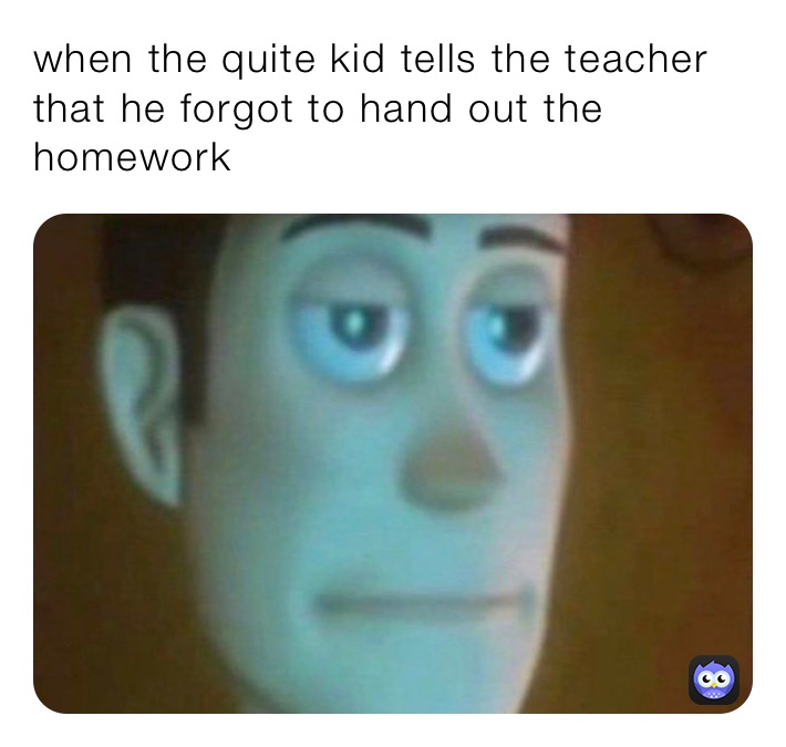 when the quite kid tells the teacher that he forgot to hand out the homework 