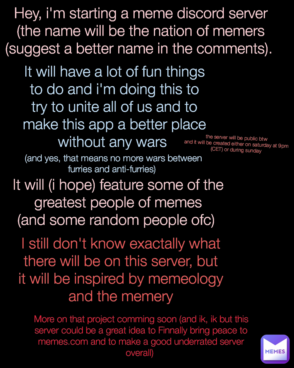 Hey, i'm starting a meme discord server (the name will be the nation of memers (suggest a better name in the comments).  (and yes, that means no more wars between furries and anti-furries)  More on that project comming soon (and ik, ik but this server could be a great idea to Finnally bring peace to memes.com and to make a good underrated server overall)  It will (i hope) feature some of the greatest people of memes
(and some random people ofc)  E the server will be public btw
and it will be created either on saturday at 9pm (CET) or during sunday It will have a lot of fun things to do and i'm doing this to try to unite all of us and to make this app a better place without any wars  I still don't know exactally what there will be on this server, but it will be inspired by memeology and the memery