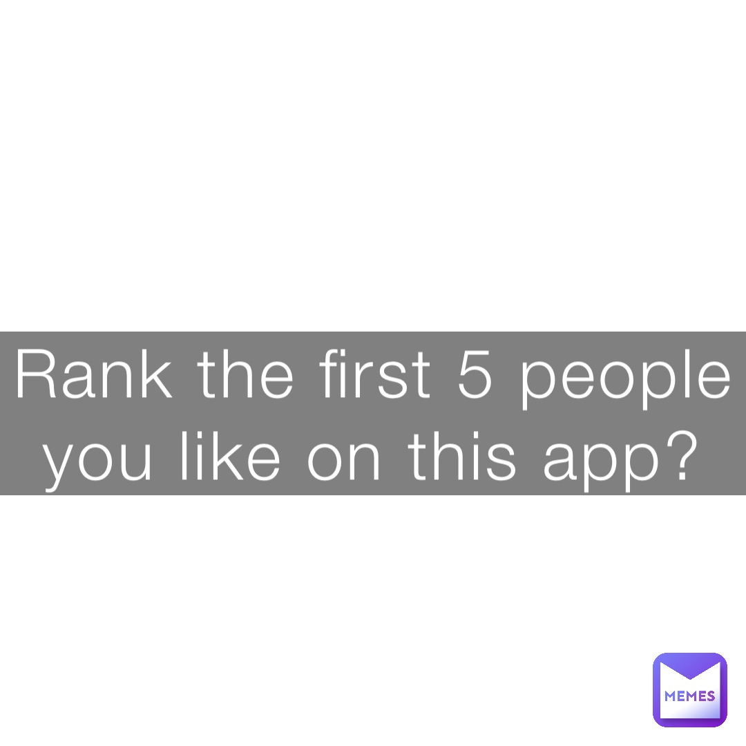 Rank the first 5 people you like on this app?