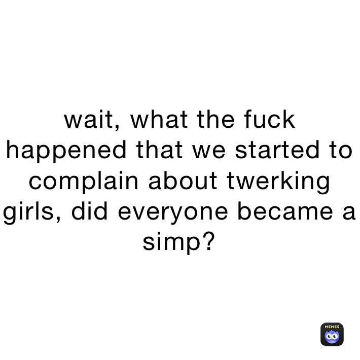 wait, what the fuck happened that we started to complain about twerking girls, did everyone became a simp? 