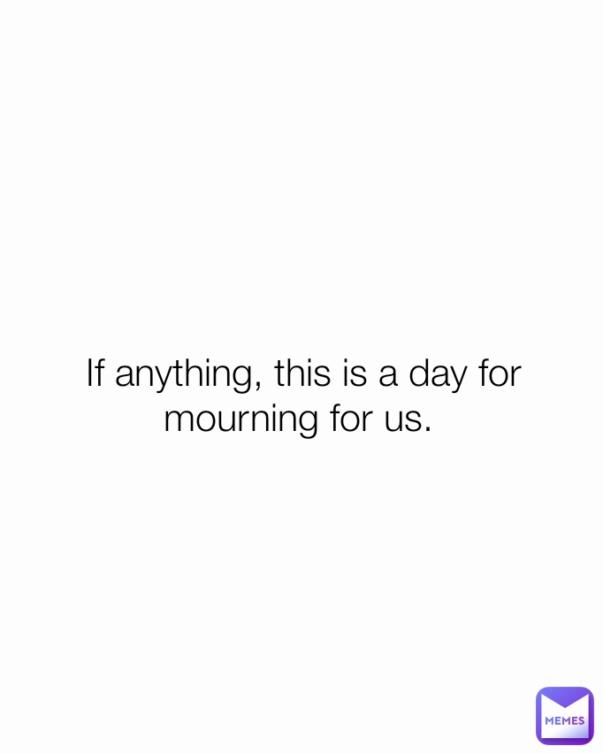 If anything, this is a day for mourning for us. 