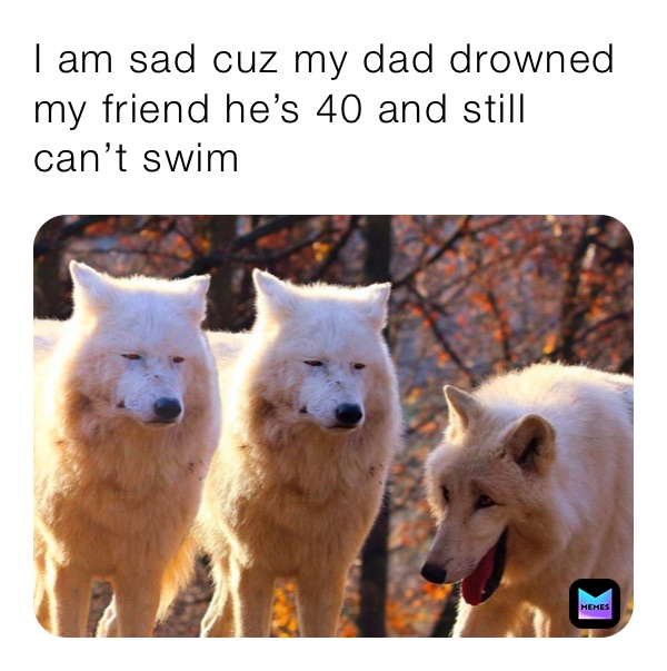 I am sad cuz my dad drowned  my friend he’s 40 and still can’t swim 