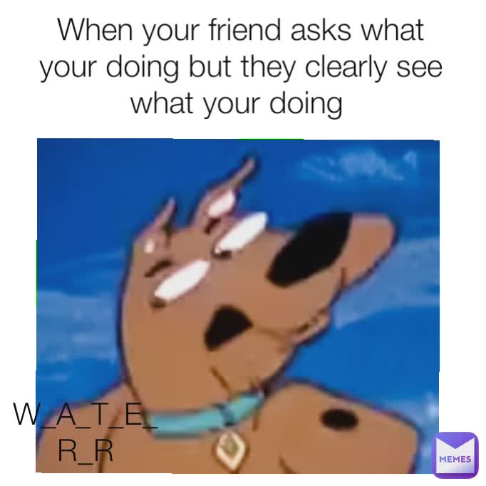 When your friend asks what your doing but they clearly see what your doing  W_A_T_E_R_R