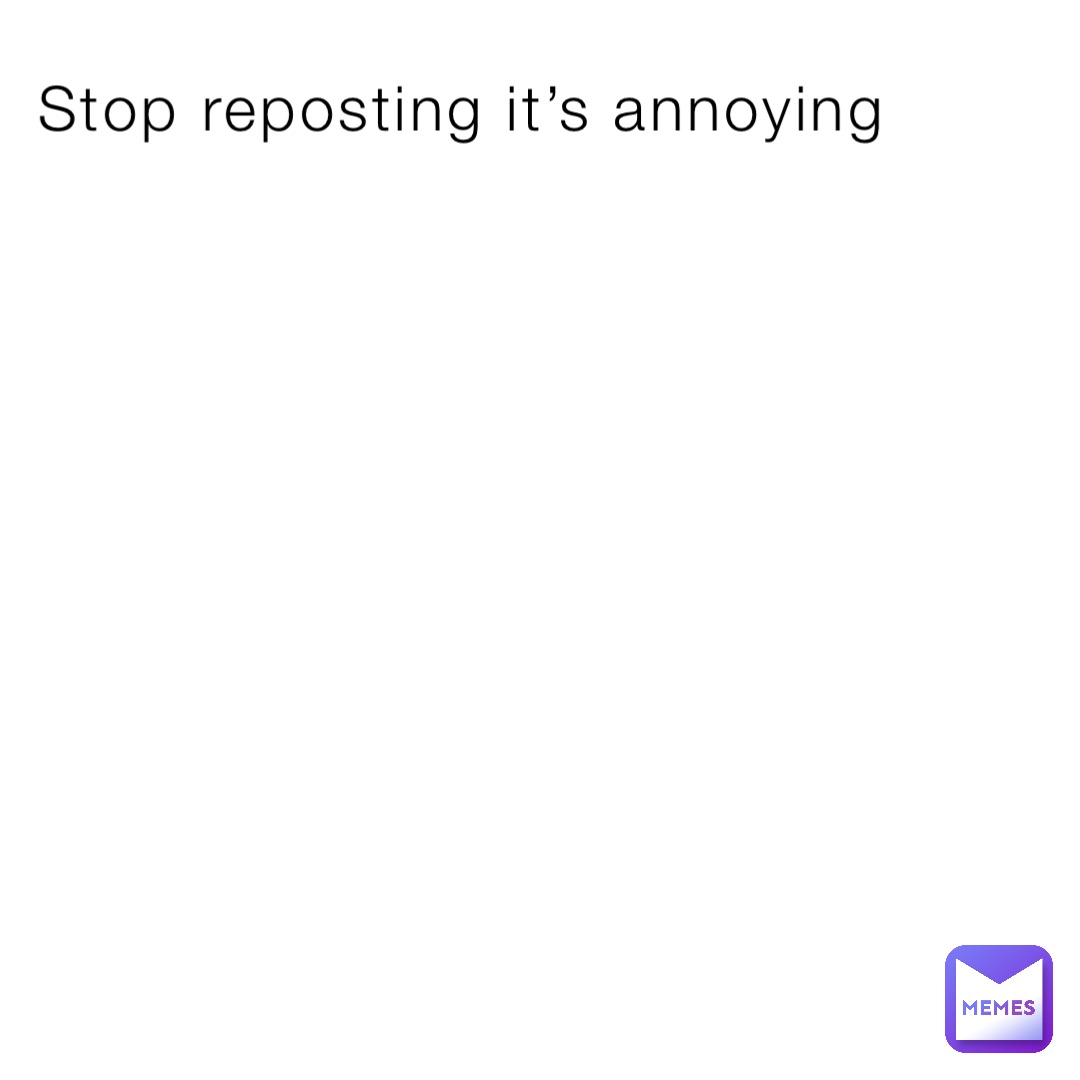 Stop reposting it’s annoying