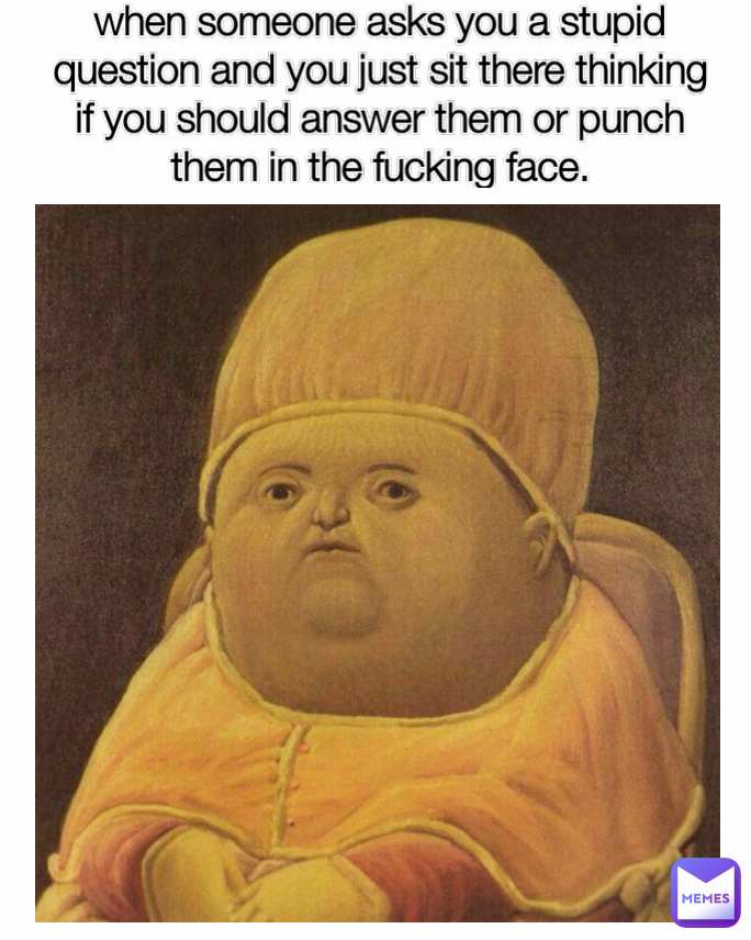 when someone asks you a stupid question and you just sit there thinking if you should answer them or punch them in the fucking face.