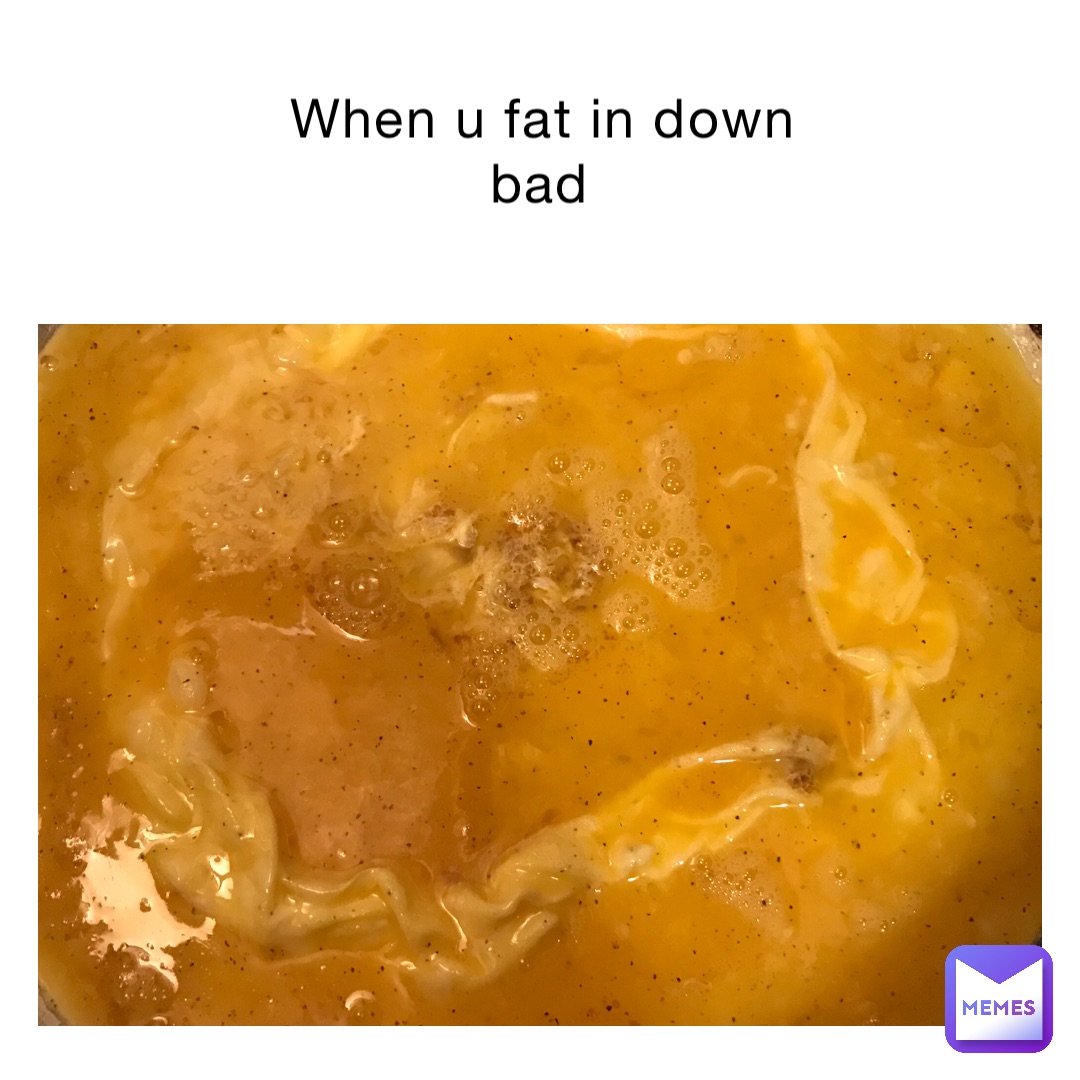 When u fat in down bad