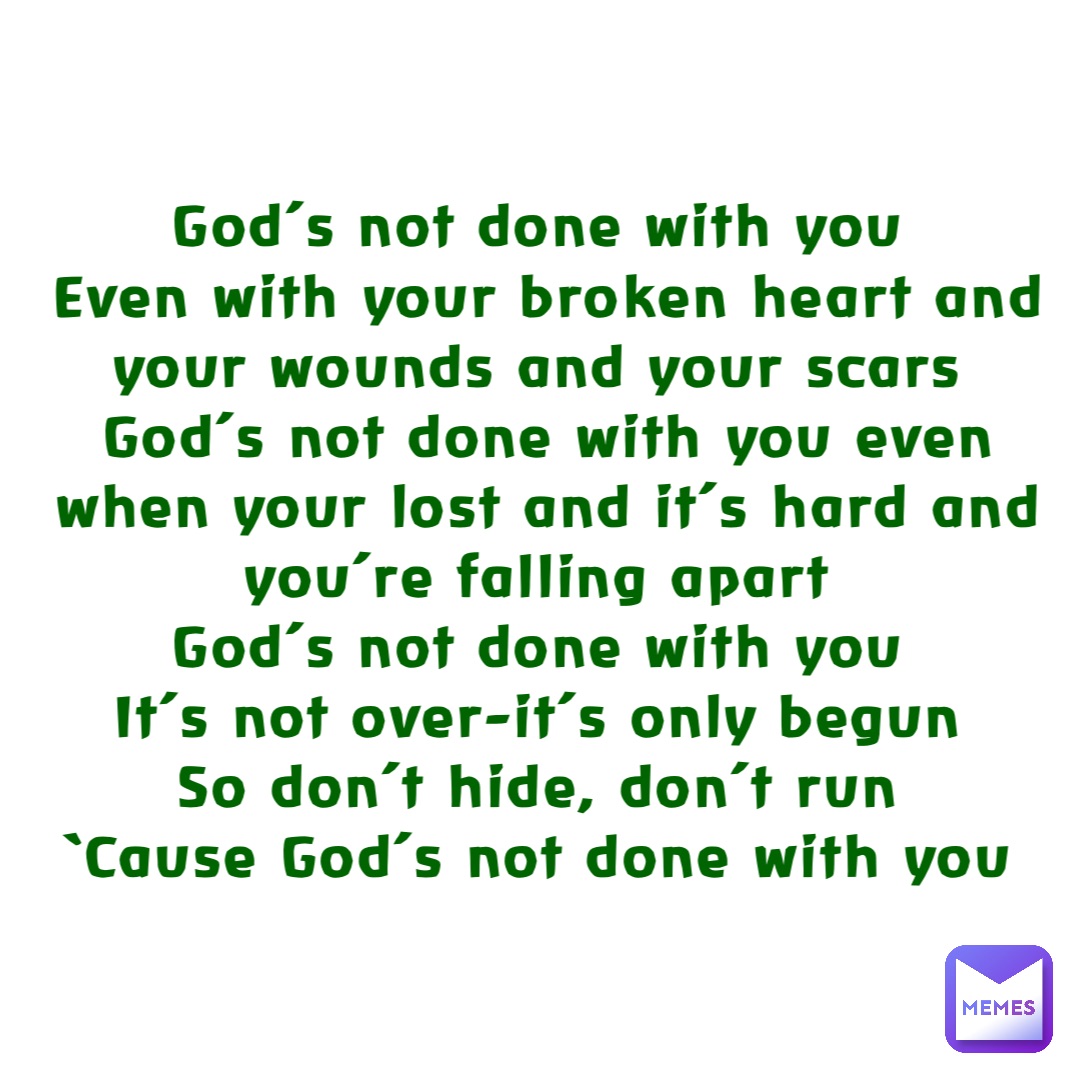 God’s not done with you
Even with your broken heart and your wounds and your scars
God’s not done with you even when your lost and it’s hard and you’re falling apart
God’s not done with you
It’s not over-it’s only begun
So don’t hide, don’t run
‘Cause God’s not done with you
