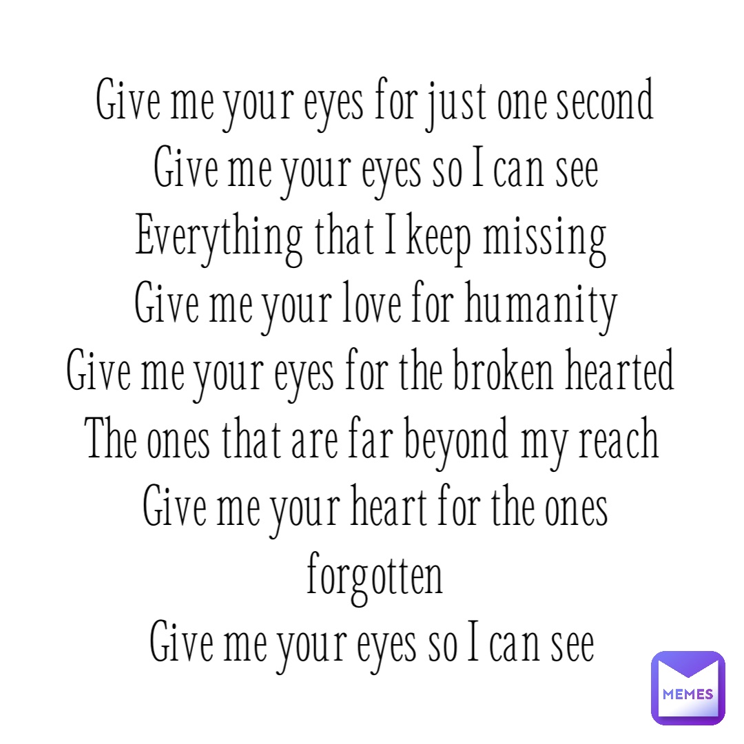 Give me your eyes for just one second 
Give me your eyes so I can see 
Everything that I keep missing
Give me your love for humanity 
Give me your eyes for the broken hearted
The ones that are far beyond my reach
Give me your heart for the ones forgotten 
Give me your eyes so I can see