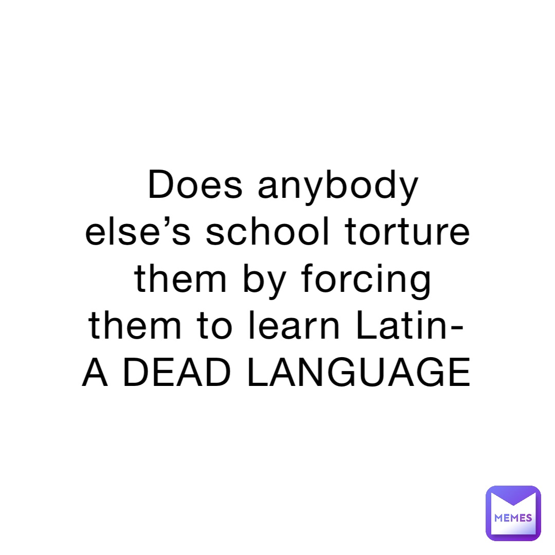 Does anybody else’s school torture them by forcing them to learn Latin-A DEAD LANGUAGE