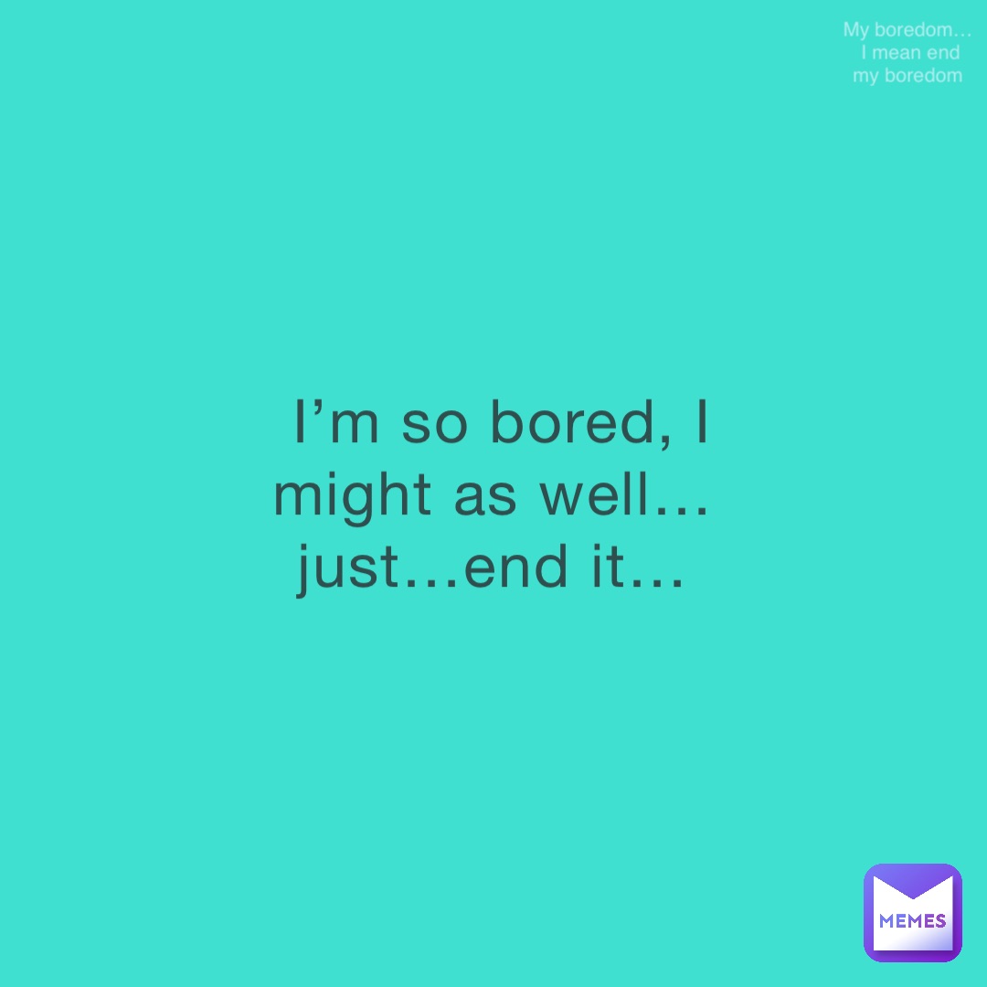 I’m so bored, I might as well…just…end it… My boredom…I mean end my boredom