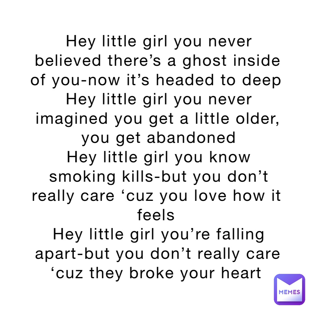 Hey little girl you never believed there’s a ghost inside of you-now it’s headed to deep
Hey little girl you never imagined you get a little older, you get abandoned 
Hey little girl you know smoking kills-but you don’t really care ‘cuz you love how it feels
Hey little girl you’re falling apart-but you don’t really care ‘cuz they broke your heart