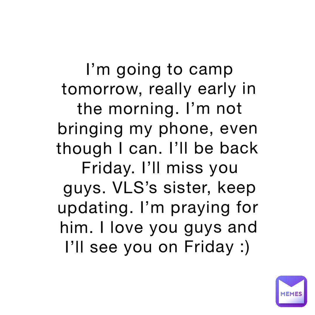 I’m going to camp tomorrow, really early in the morning. I’m not bringing my phone, even though I can. I’ll be back Friday. I’ll miss you guys. VLS’s sister, keep updating. I’m praying for him. I love you guys and I’ll see you on Friday :)