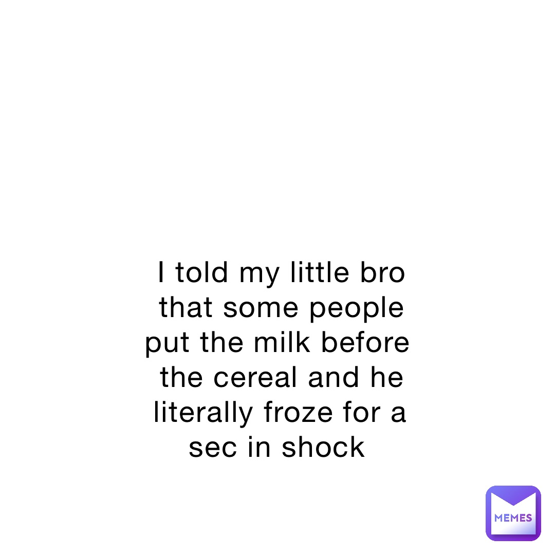 I told my little bro that some people put the milk before the cereal and he literally froze for a sec in shock