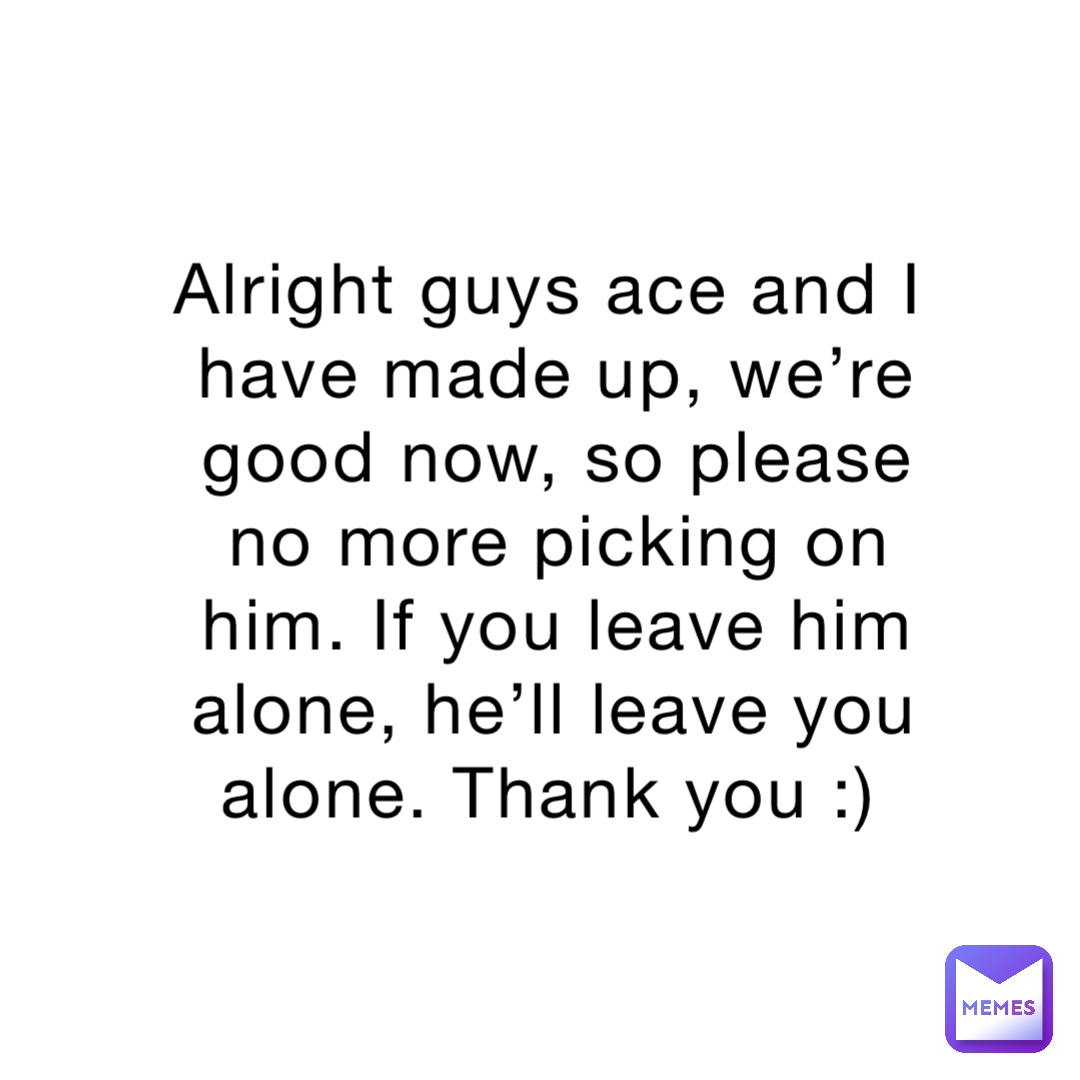 Alright guys ace and I have made up, we’re good now, so please no more ...