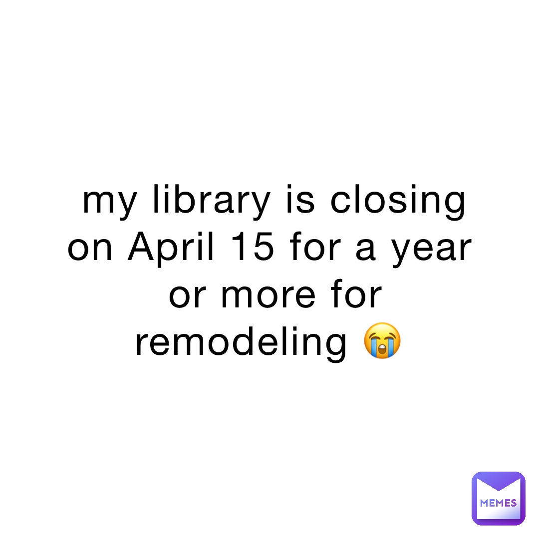 my library is closing on April 15 for a year or more for remodeling 😭