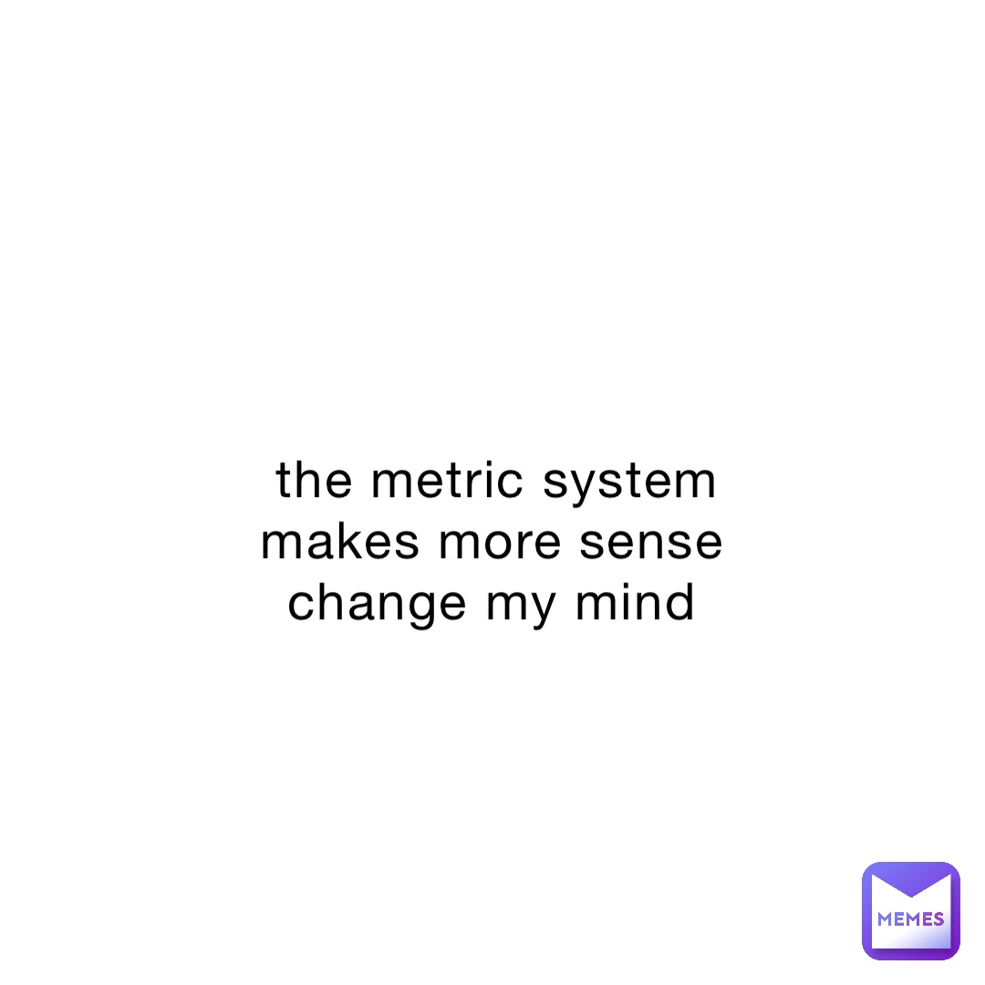 the metric system makes more sense change my mind