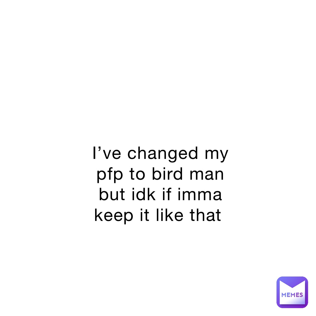 I’ve changed my pfp to bird man but idk if imma keep it like that