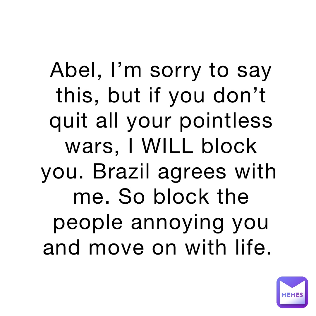 Abel, I’m sorry to say this, but if you don’t quit all your pointless wars, I WILL block you. Brazil agrees with me. So block the people annoying you and move on with life.