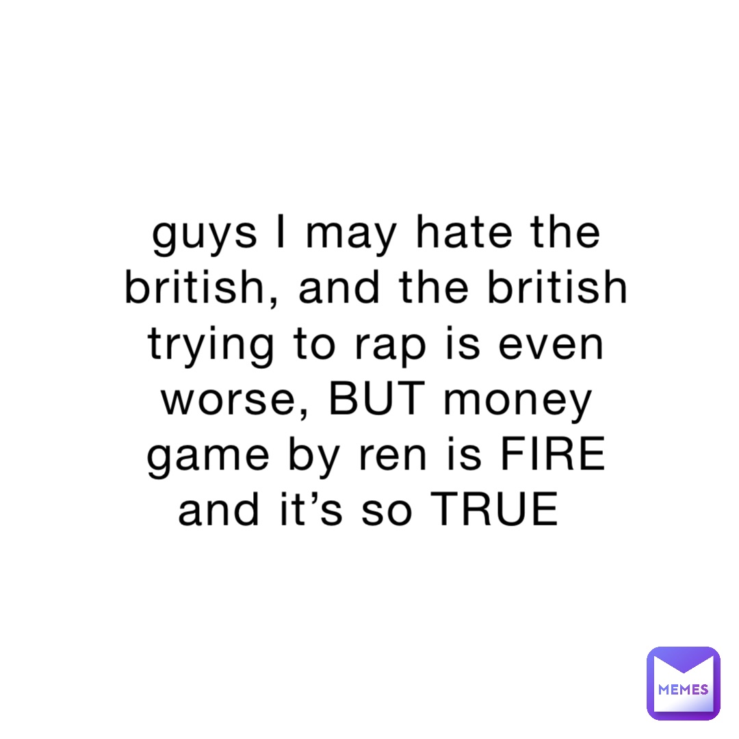 guys I may hate the british, and the british trying to rap is even worse, BUT money game by ren is FIRE and it’s so TRUE