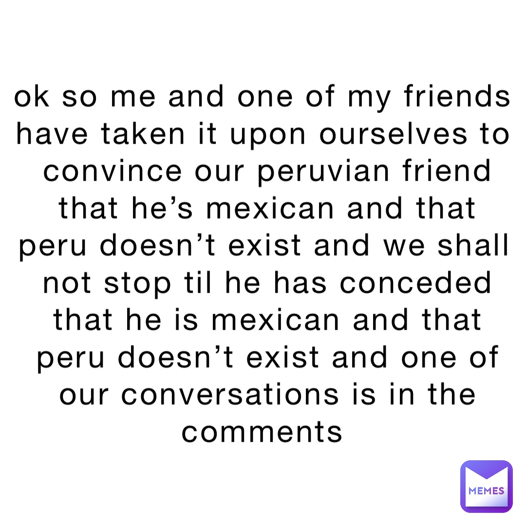 ok so me and one of my friends have taken it upon ourselves to convince our peruvian friend that he’s mexican and that peru doesn’t exist and we shall not stop til he has conceded that he is mexican and that peru doesn’t exist and one of our conversations is in the comments