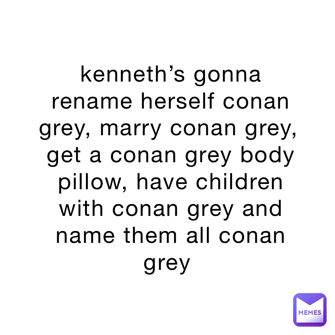 kenneth’s gonna rename herself conan grey, marry conan grey, get a conan grey body pillow, have children with conan grey and name them all conan grey
