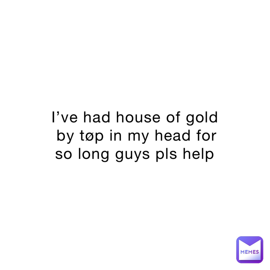 I’ve had house of gold by tøp in my head for so long guys pls help