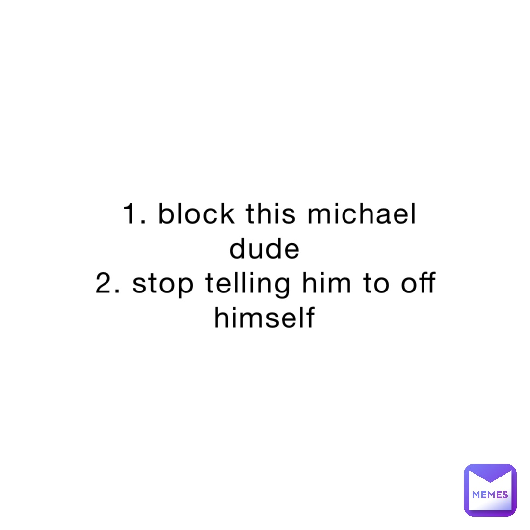 1. block this michael dude
2. stop telling him to off himself