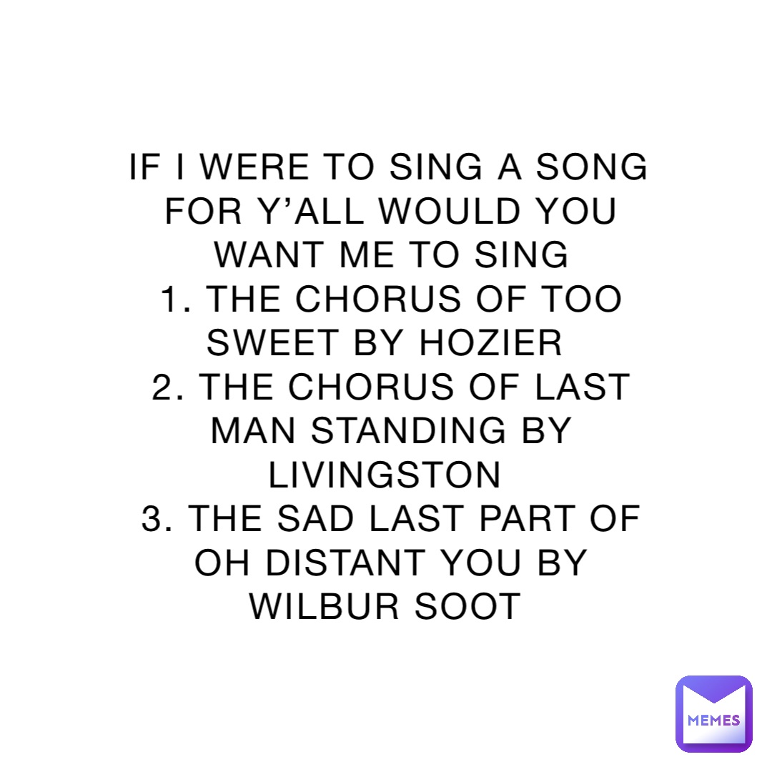 IF I WERE TO SING A SONG FOR Y’ALL WOULD YOU WANT ME TO SING 
1. THE CHORUS OF TOO SWEET BY HOZIER
2. THE CHORUS OF LAST MAN STANDING BY LIVINGSTON
3. THE SAD LAST PART OF OH DISTANT YOU BY WILBUR SOOT