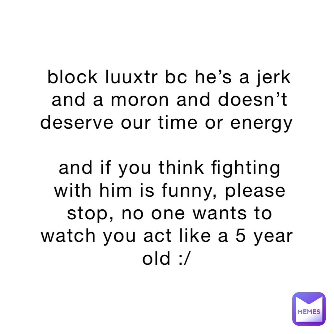 block luuxtr bc he’s a jerk and a moron and doesn’t deserve our time or energy

and if you think fighting with him is funny, please stop, no one wants to watch you act like a 5 year old :/