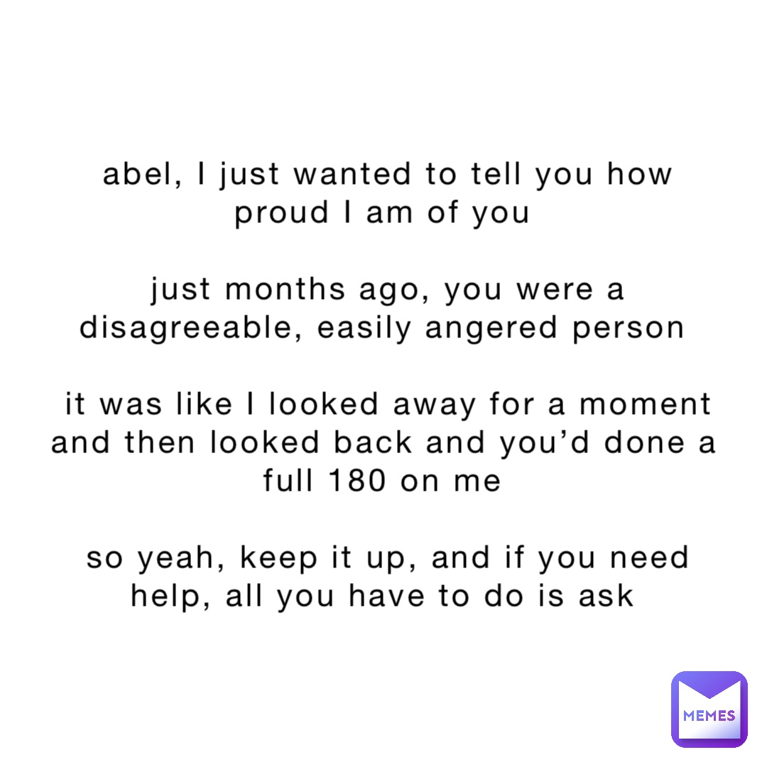 abel, I just wanted to tell you how proud I am of you

just months ago, you were a disagreeable, easily angered person

it was like I looked away for a moment and then looked back and you’d done a full 180 on me

so yeah, keep it up, and if you need help, all you have to do is ask