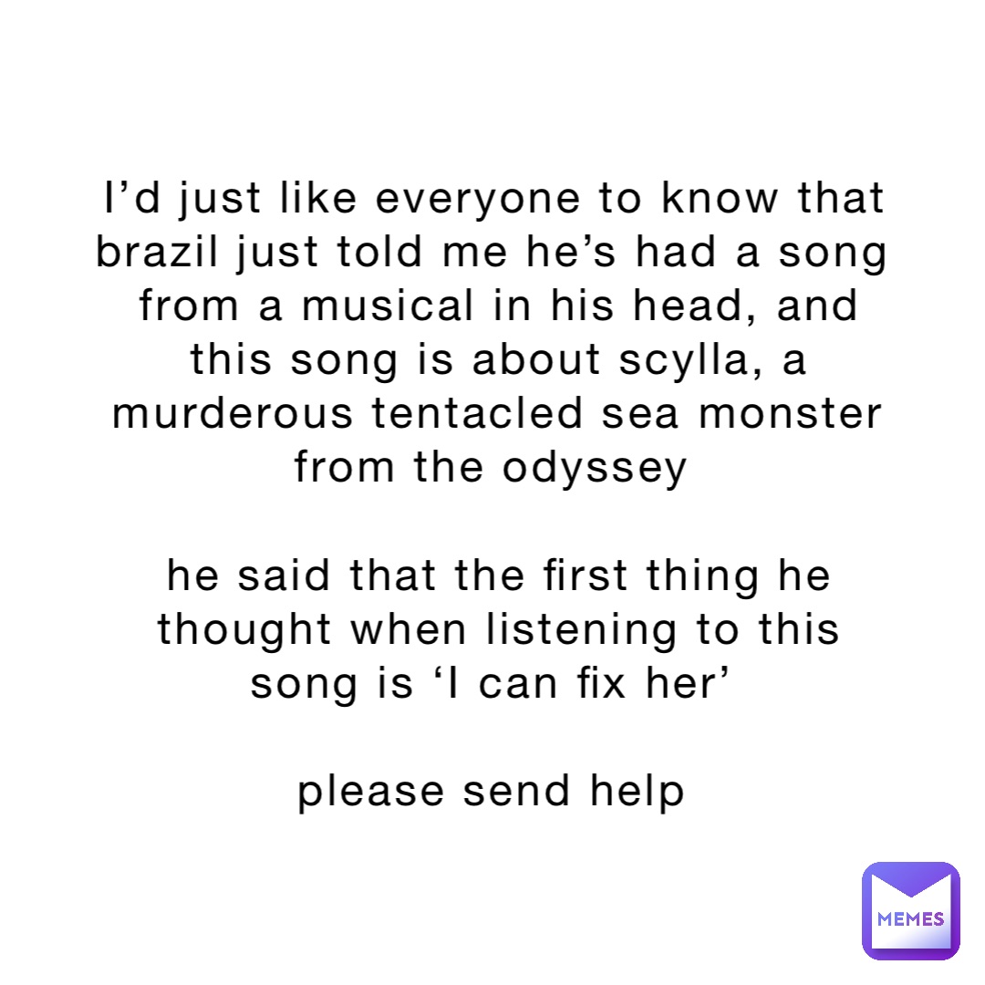 I’d just like everyone to know that brazil just told me he’s had a song from a musical in his head, and this song is about scylla, a murderous tentacled sea monster from the odyssey

he said that the first thing he thought when listening to this song is ‘I can fix her’

please send help