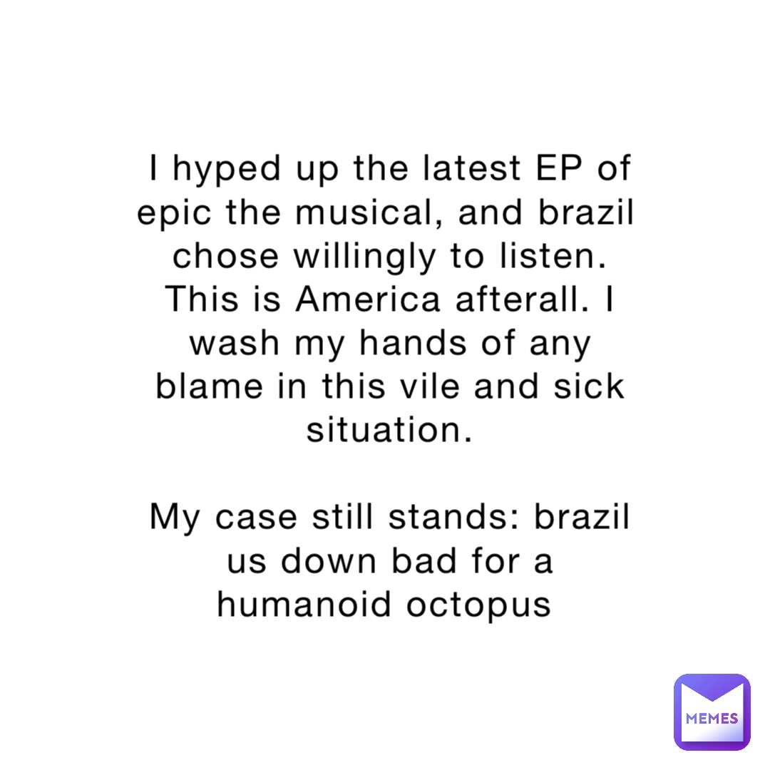 I hyped up the latest EP of epic the musical, and brazil chose willingly to listen. This is America afterall. I wash my hands of any blame in this vile and sick situation. 

My case still stands: brazil us down bad for a humanoid octopus