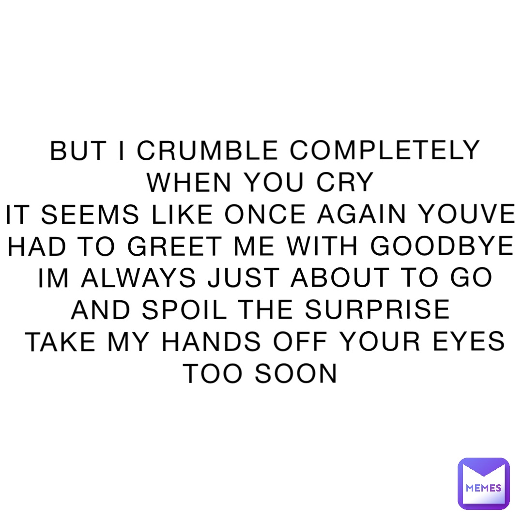 BUT I CRUMBLE COMPLETELY WHEN YOU CRY
IT SEEMS LIKE ONCE AGAIN YOUVE HAD TO GREET ME WITH GOODBYE
IM ALWAYS JUST ABOUT TO GO AND SPOIL THE SURPRISE
TAKE MY HANDS OFF YOUR EYES TOO SOON