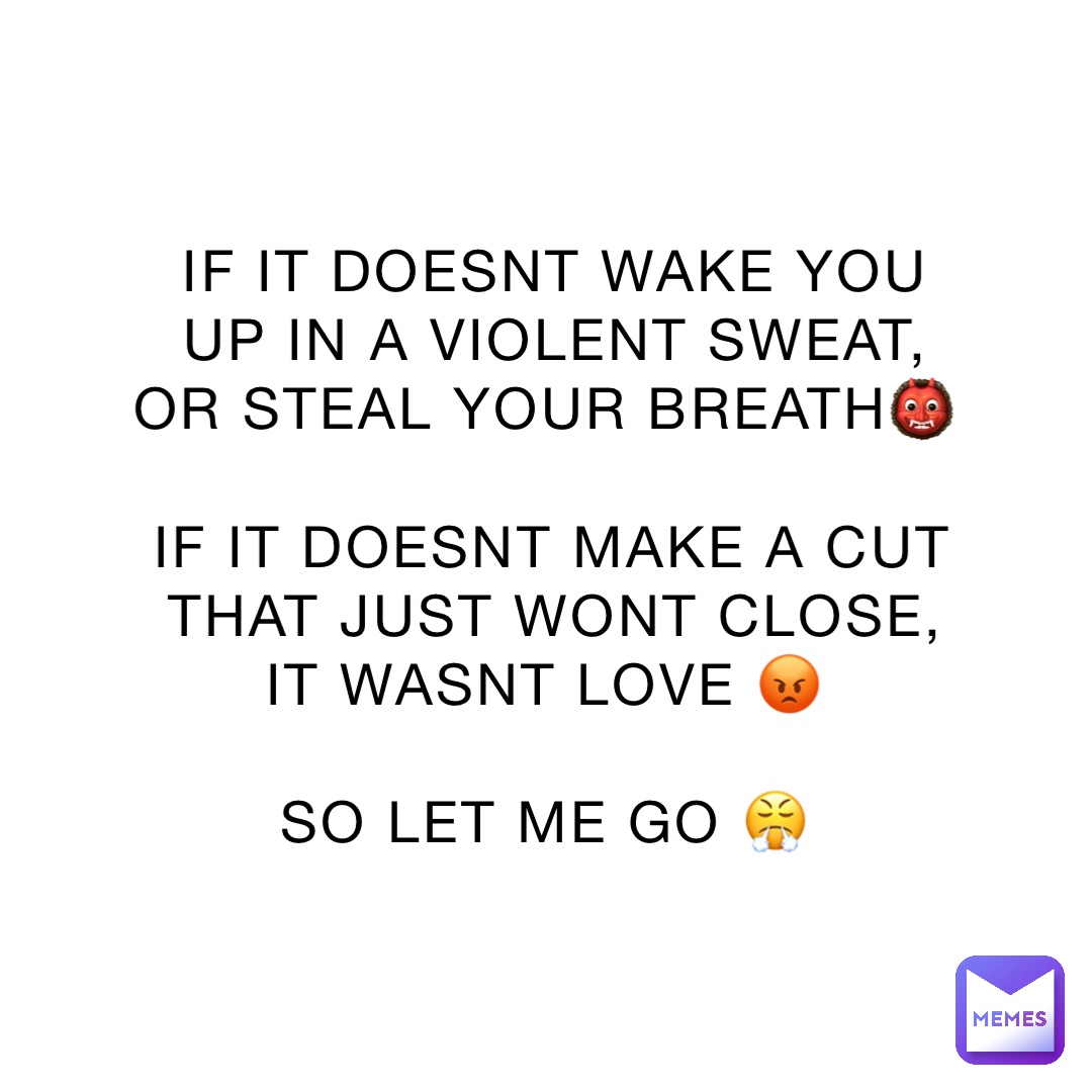 IF IT DOESNT WAKE YOU UP IN A VIOLENT SWEAT, OR STEAL YOUR BREATH👹

IF IT DOESNT MAKE A CUT THAT JUST WONT CLOSE, IT WASNT LOVE 😡

SO LET ME GO 😤