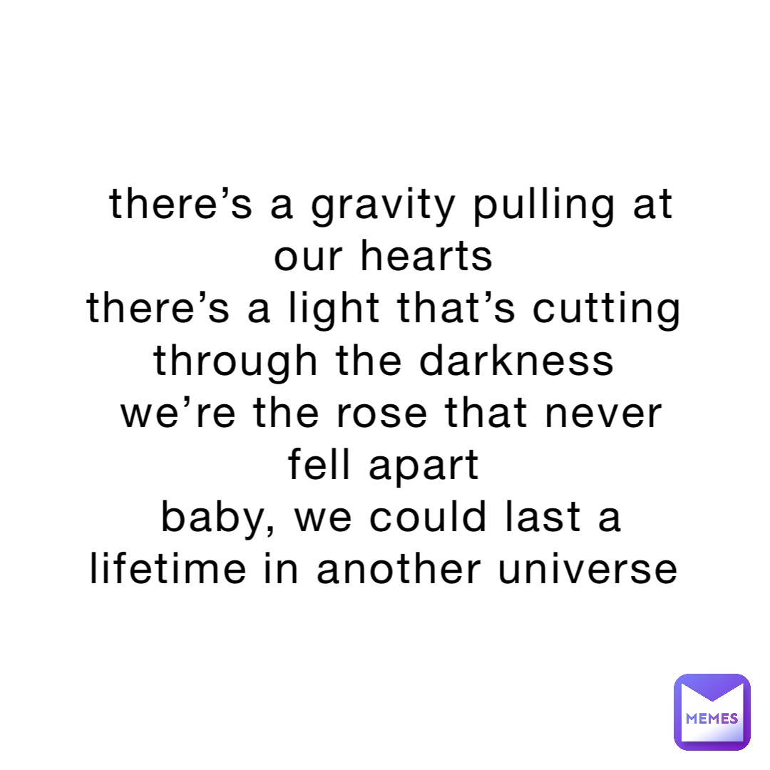 there’s a gravity pulling at our hearts
there’s a light that’s cutting through the darkness
we’re the rose that never fell apart
baby, we could last a lifetime in another universe