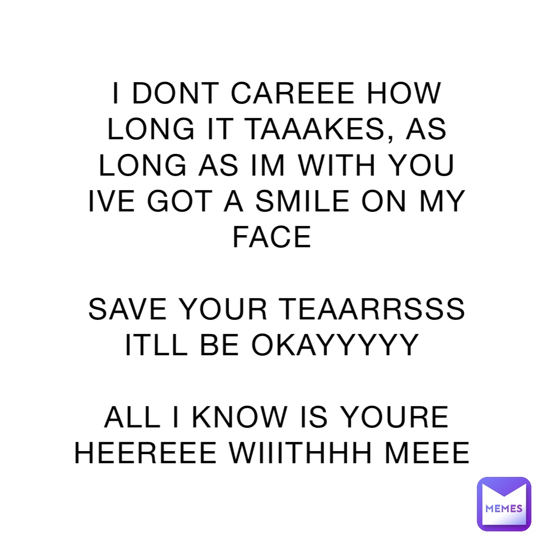 I DONT CAREEE HOW LONG IT TAAAKES, AS LONG AS IM WITH YOU IVE GOT A SMILE ON MY FACE

SAVE YOUR TEAARRSSS ITLL BE OKAYYYYY

ALL I KNOW IS YOURE HEEREEE WIIITHHH MEEE