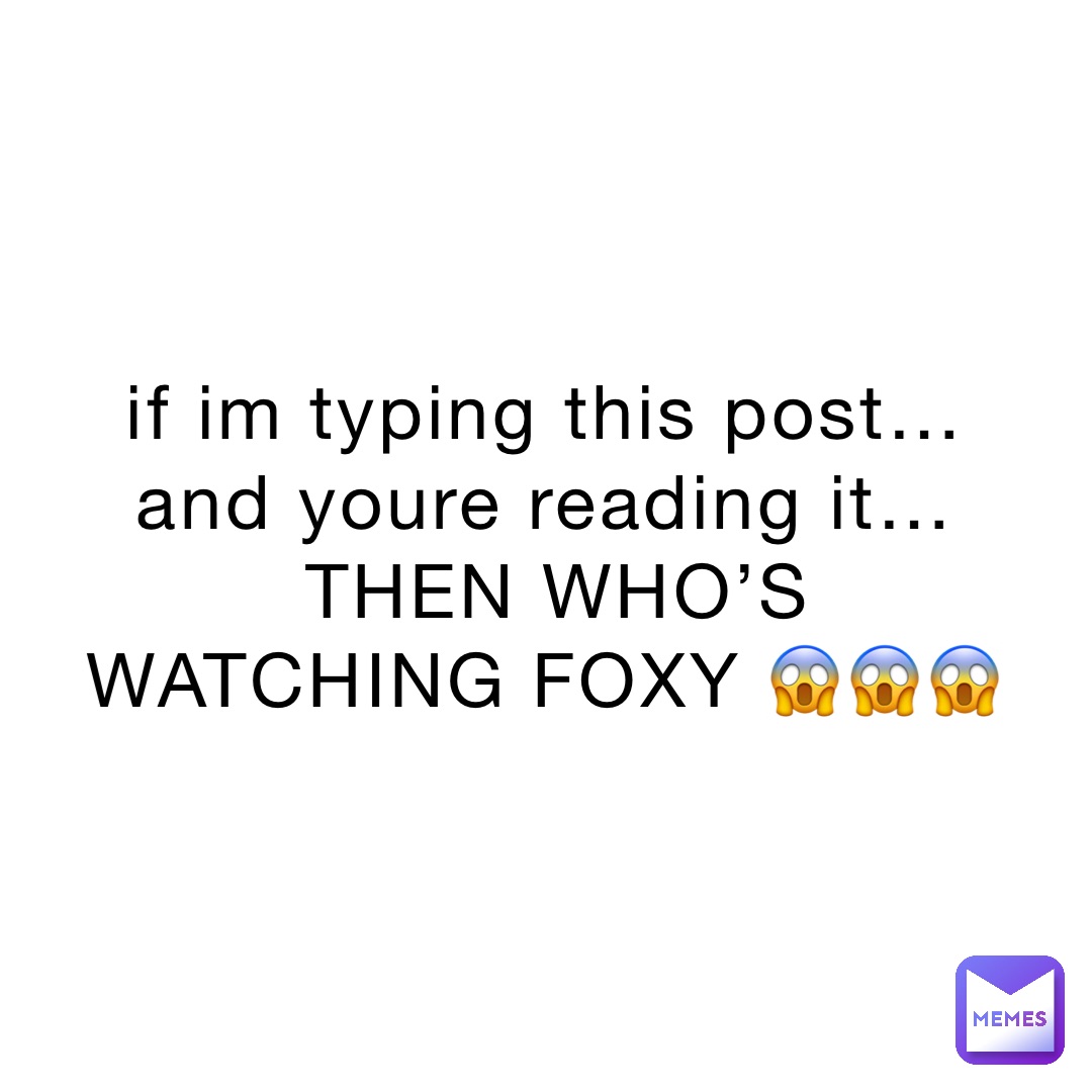 if im typing this post…and youre reading it…THEN WHO’S WATCHING FOXY 😱😱😱