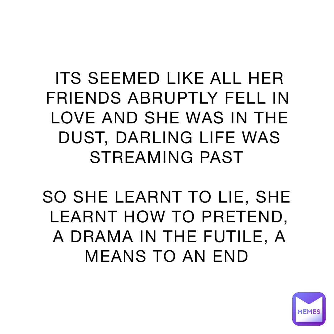 ITS SEEMED LIKE ALL HER FRIENDS ABRUPTLY FELL IN LOVE AND SHE WAS IN THE DUST, DARLING LIFE WAS STREAMING PAST

SO SHE LEARNT TO LIE, SHE LEARNT HOW TO PRETEND, A DRAMA IN THE FUTILE, A MEANS TO AN END