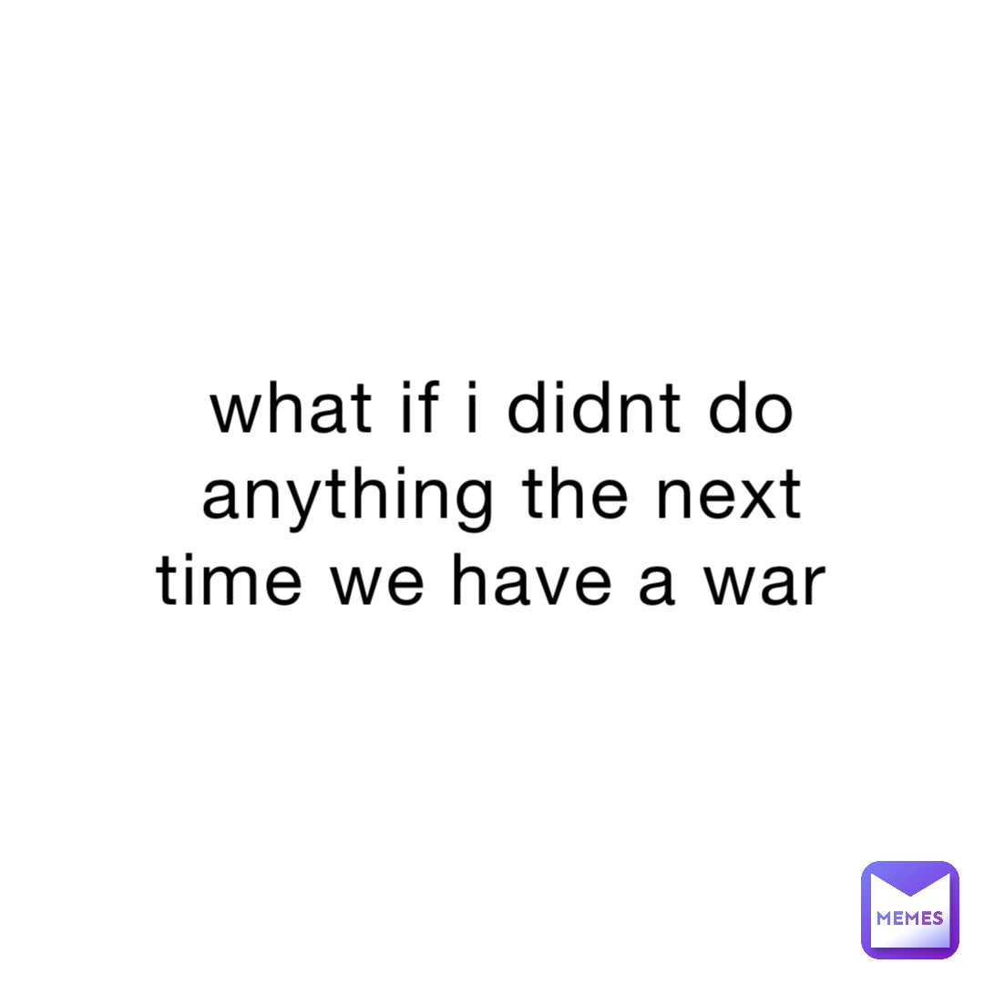 what if i didnt do anything the next time we have a war