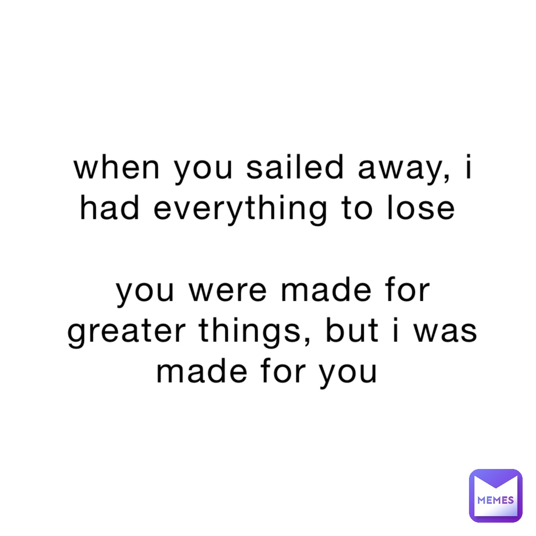 when you sailed away, i had everything to lose

you were made for greater things, but i was made for you