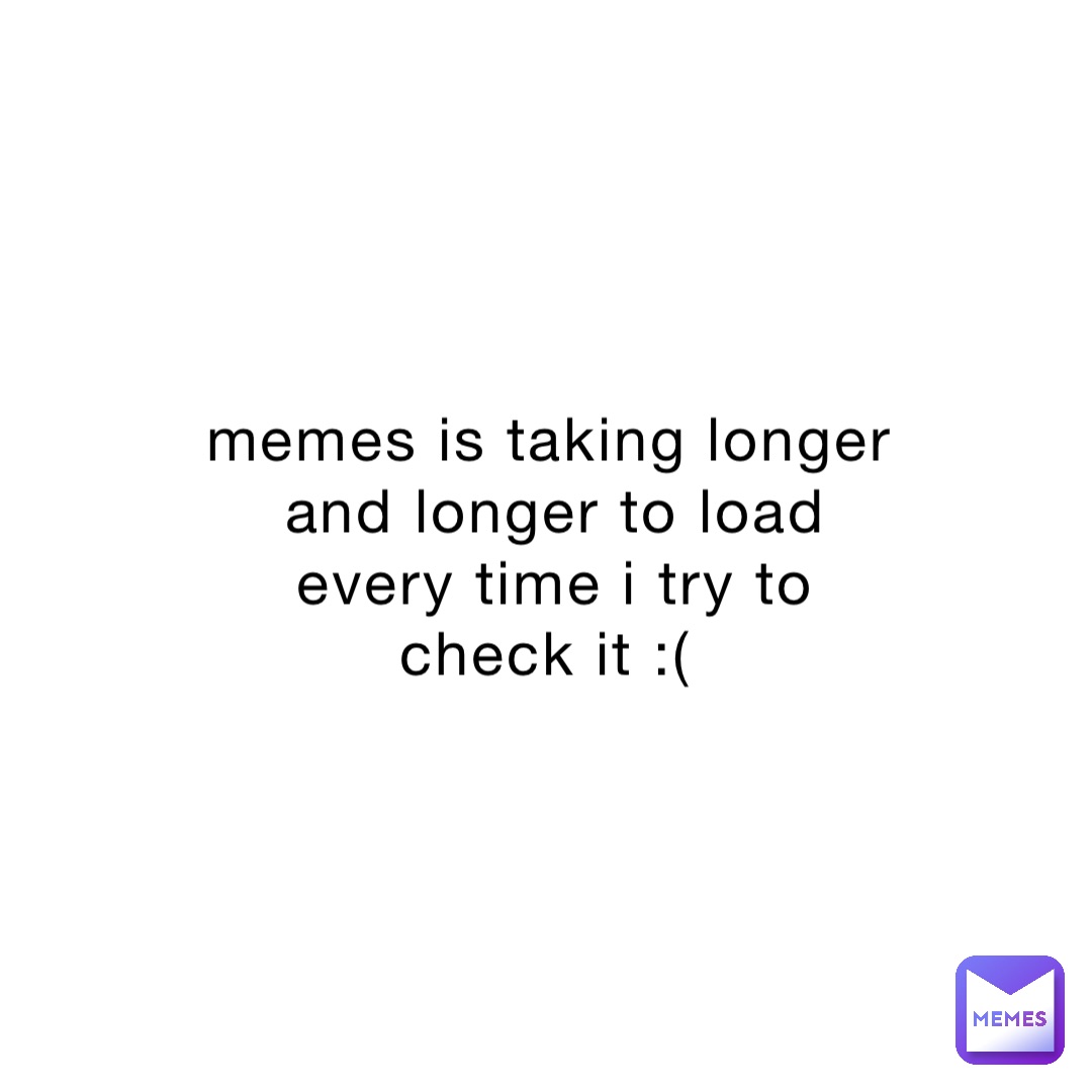 memes is taking longer and longer to load every time i try to check it :(